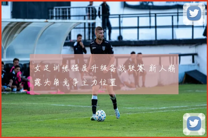 女足训练强度升级备战联赛 新人崭露头角竞争主力位置