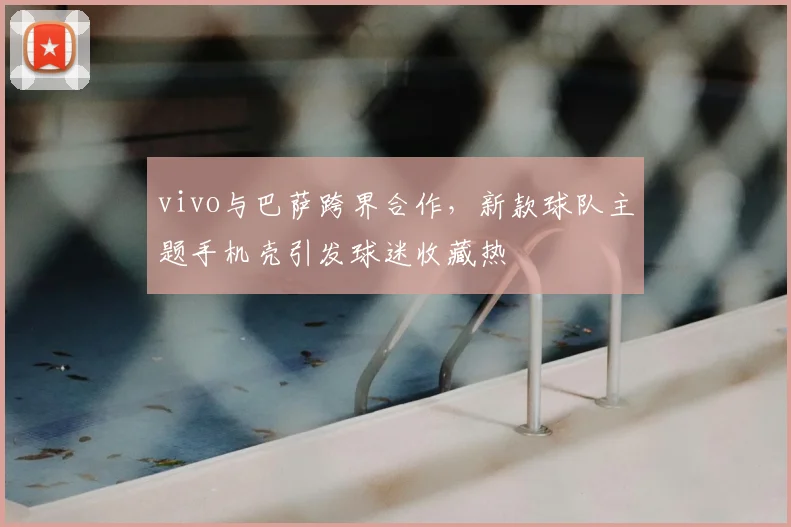 vivo与巴萨跨界合作,新款球队主题手机壳引发球迷收藏热