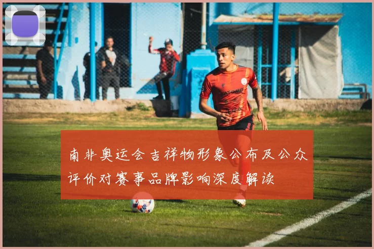 南非奥运会吉祥物形象公布及公众评价对赛事品牌影响深度解读