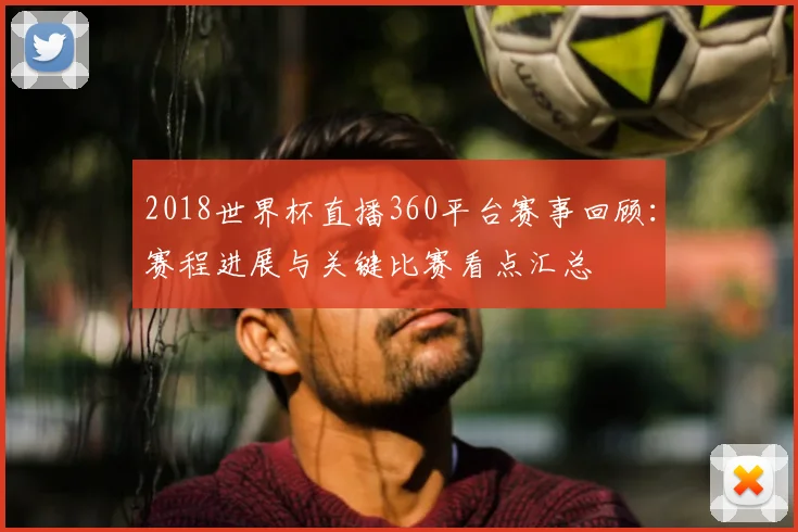 2018世界杯直播360平台赛事回顾:赛程进展与关键比赛看点汇总