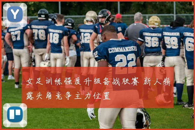 女足训练强度升级备战联赛 新人崭露头角竞争主力位置